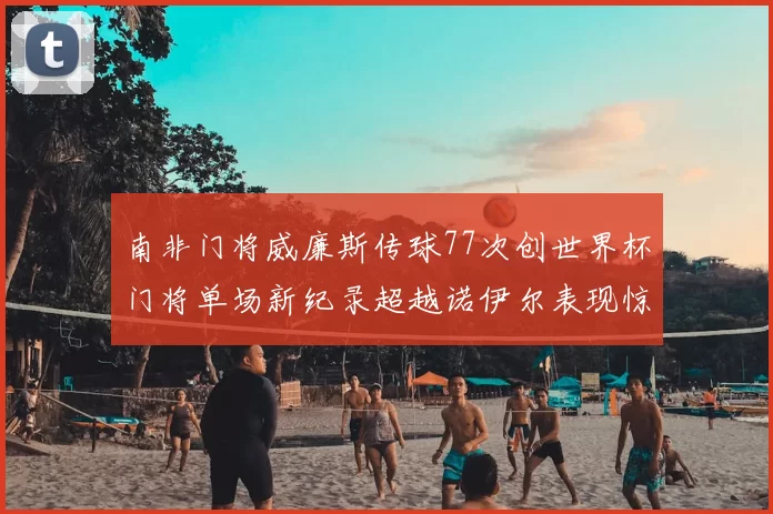 南非门将威廉斯传球77次创世界杯门将单场新纪录超越诺伊尔表现惊艳