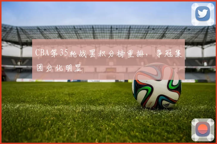 CBA第35轮战罢积分榜重排，争冠集团分化明显