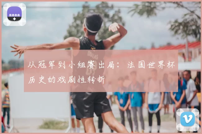 从冠军到小组赛出局:法国世界杯历史的戏剧性转折