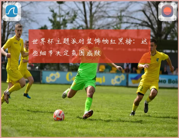 世界杯主题派对装饰物红黑榜:这些细节决定氛围成败