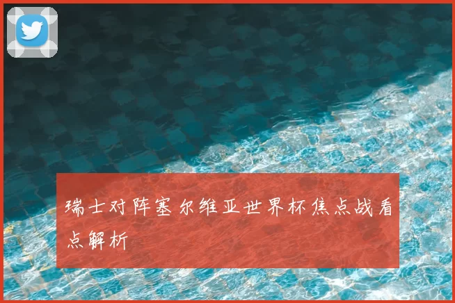 瑞士对阵塞尔维亚世界杯焦点战看点解析