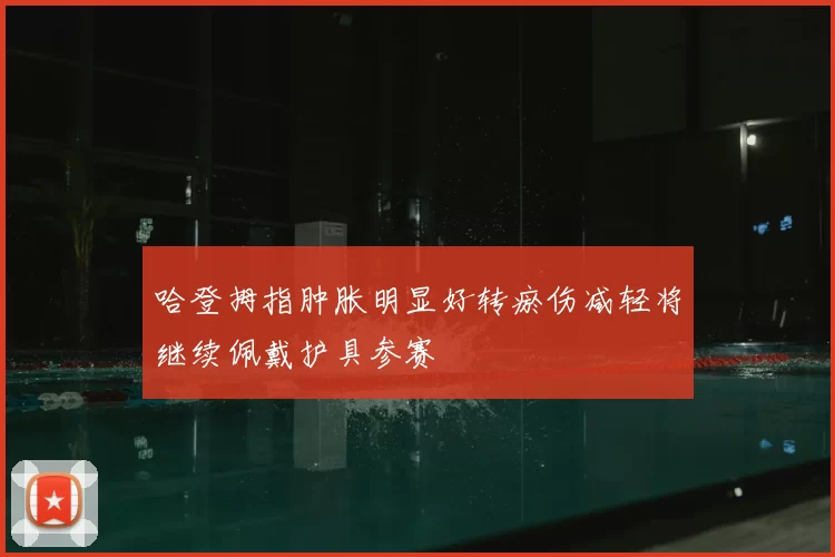 哈登拇指肿胀明显好转瘀伤减轻将继续佩戴护具参赛