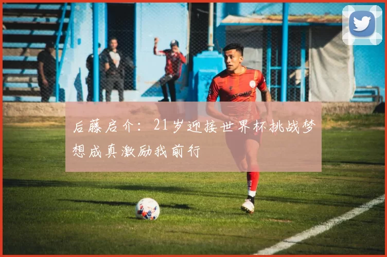 后藤启介:21岁迎接世界杯挑战梦想成真激励我前行