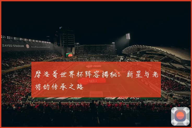 摩洛哥世界杯阵容揭秘：新星与老将的传承之路