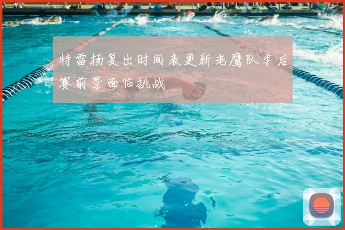 特雷杨复出时间表更新老鹰队季后赛前景面临挑战