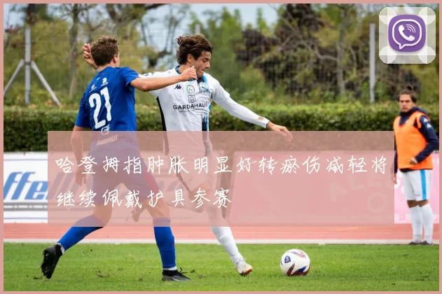 哈登拇指肿胀明显好转瘀伤减轻将继续佩戴护具参赛