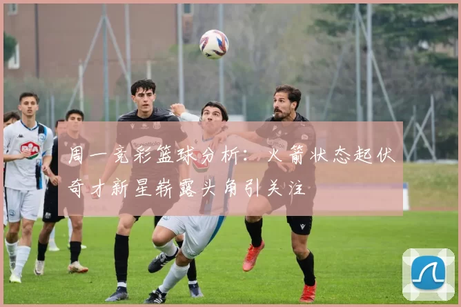 周一竞彩篮球分析：火箭状态起伏奇才新星崭露头角引关注