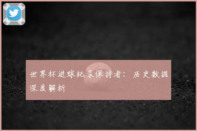 世界杯进球纪录保持者：历史数据深度解析
