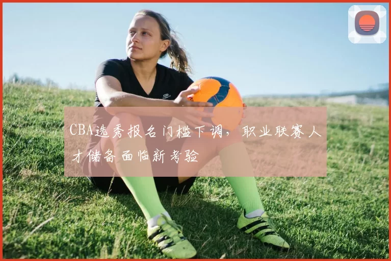 CBA选秀报名门槛下调，职业联赛人才储备面临新考验