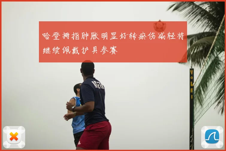 哈登拇指肿胀明显好转瘀伤减轻将继续佩戴护具参赛