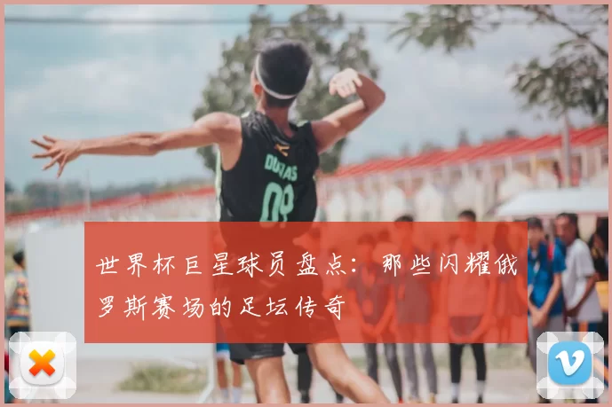 世界杯巨星球员盘点：那些闪耀俄罗斯赛场的足坛传奇