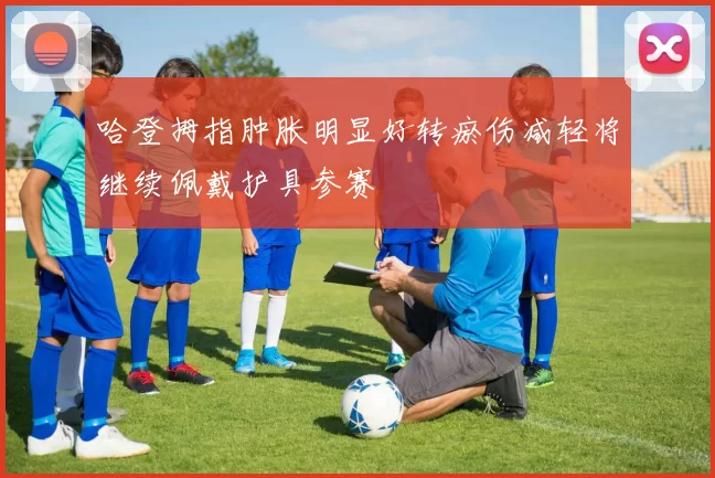 哈登拇指肿胀明显好转瘀伤减轻将继续佩戴护具参赛