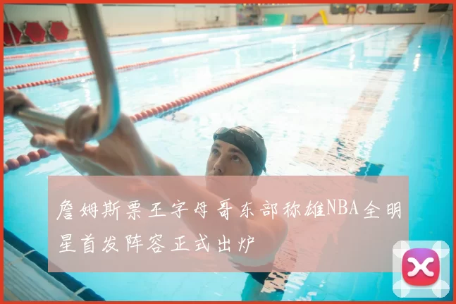 詹姆斯票王字母哥东部称雄NBA全明星首发阵容正式出炉