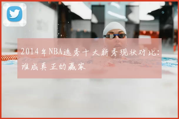 2014年NBA选秀十大新秀现状对比：谁成真正的赢家