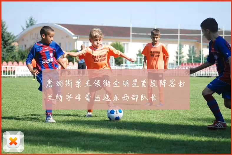 詹姆斯票王领衔全明星首发阵容杜兰特字母哥当选东西部队长