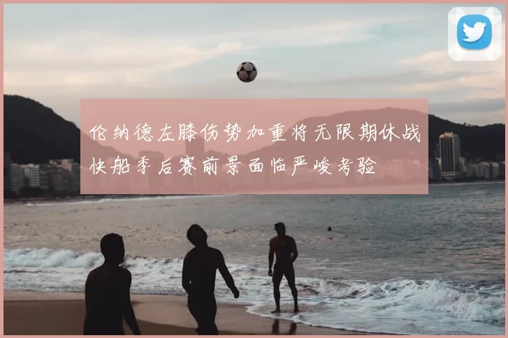 伦纳德左膝伤势加重将无限期休战快船季后赛前景面临严峻考验