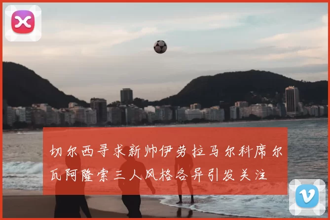 切尔西寻求新帅伊劳拉马尔科席尔瓦阿隆索三人风格各异引发关注