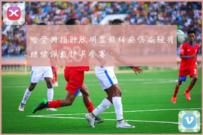 哈登拇指肿胀明显好转瘀伤减轻将继续佩戴护具参赛
