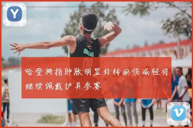 哈登拇指肿胀明显好转瘀伤减轻将继续佩戴护具参赛