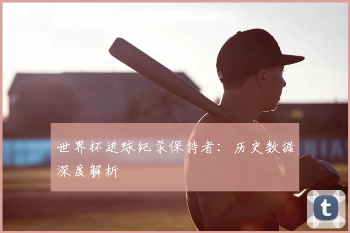 世界杯进球纪录保持者：历史数据深度解析