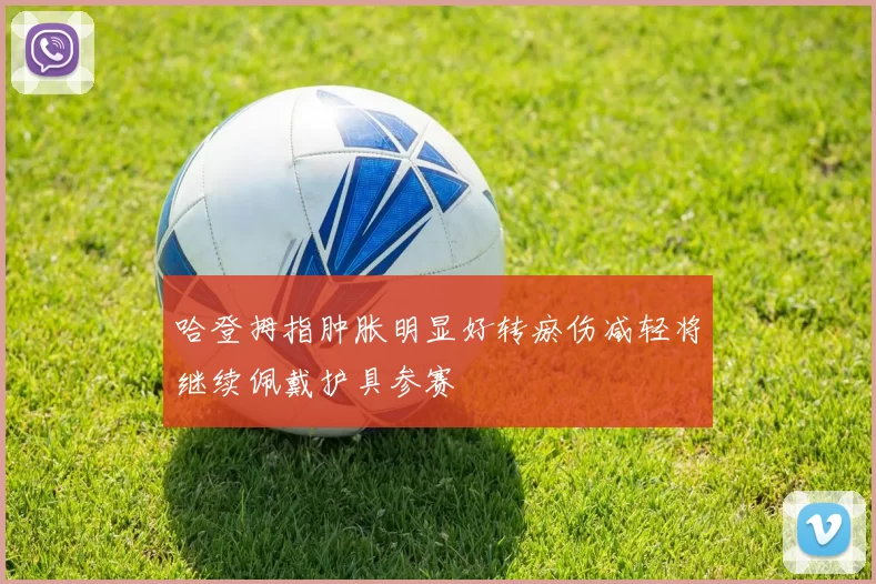 哈登拇指肿胀明显好转瘀伤减轻将继续佩戴护具参赛