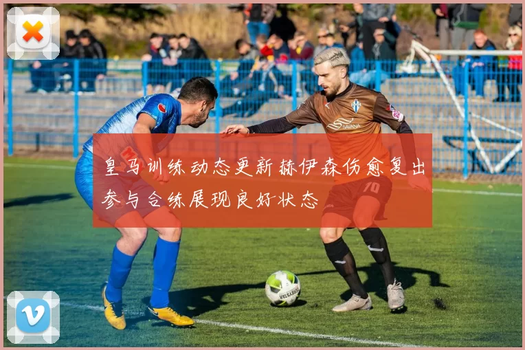 皇马训练动态更新赫伊森伤愈复出参与合练展现良好状态