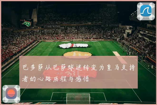 巴多萨从巴萨球迷转变为皇马支持者的心路历程与感悟
