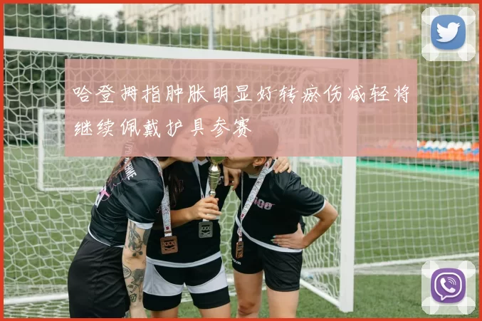 哈登拇指肿胀明显好转瘀伤减轻将继续佩戴护具参赛