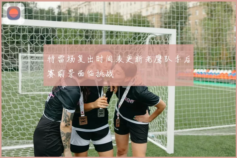 特雷杨复出时间表更新老鹰队季后赛前景面临挑战
