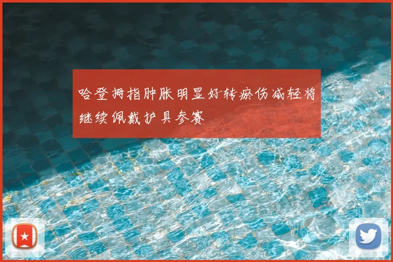 哈登拇指肿胀明显好转瘀伤减轻将继续佩戴护具参赛