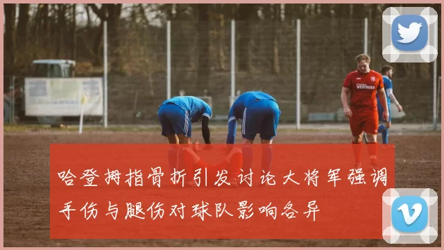 哈登拇指骨折引发讨论大将军强调手伤与腿伤对球队影响各异