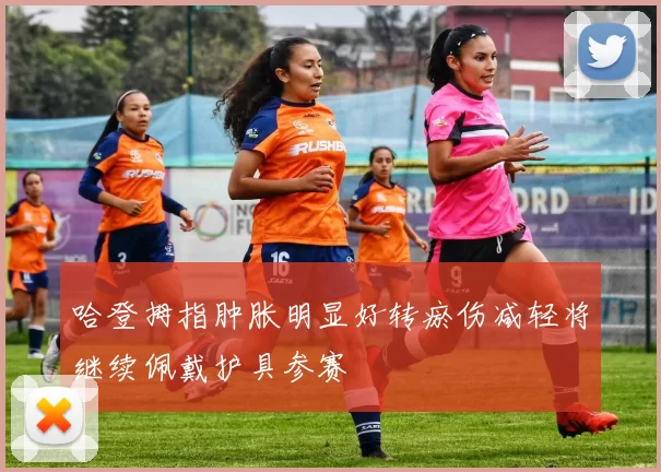 哈登拇指肿胀明显好转瘀伤减轻将继续佩戴护具参赛