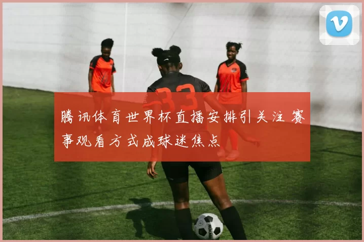 腾讯体育世界杯直播安排引关注 赛事观看方式成球迷焦点