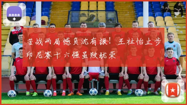 苦战两局憾负沈有振！王祉怡止步印尼赛十六强虽败犹荣