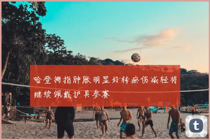 哈登拇指肿胀明显好转瘀伤减轻将继续佩戴护具参赛