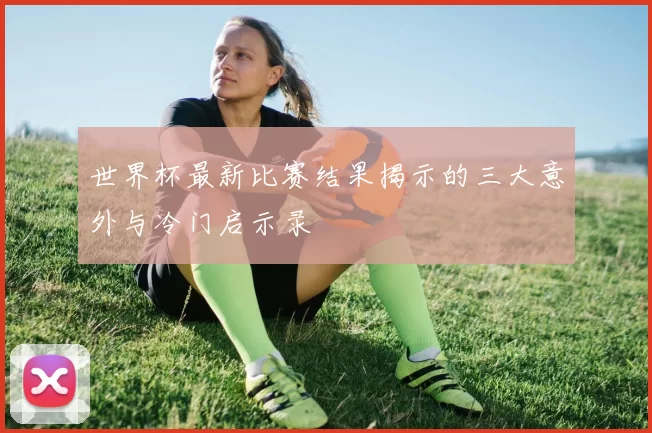 世界杯最新比赛结果揭示的三大意外与冷门启示录