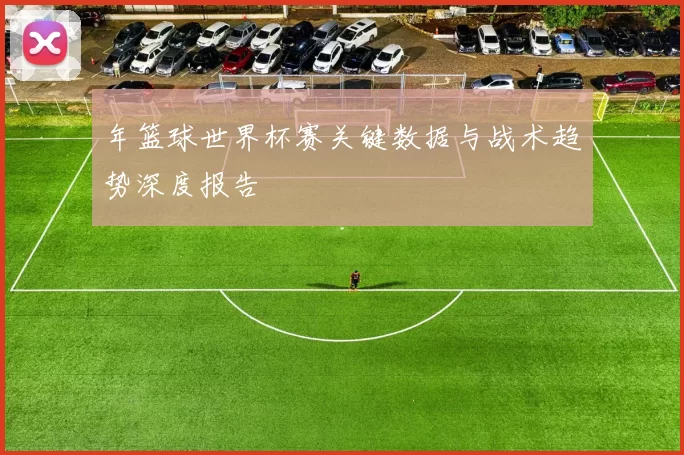 年篮球世界杯赛关键数据与战术趋势深度报告