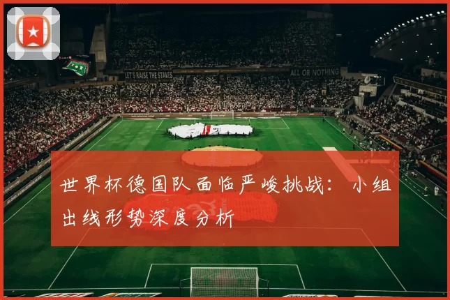 世界杯德国队面临严峻挑战：小组出线形势深度分析