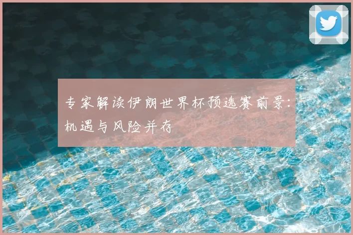 专家解读伊朗世界杯预选赛前景：机遇与风险并存