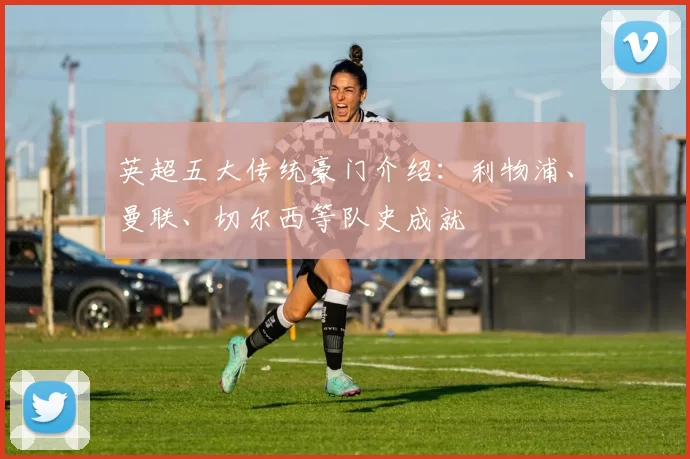英超五大传统豪门介绍：利物浦、曼联、切尔西等队史成就