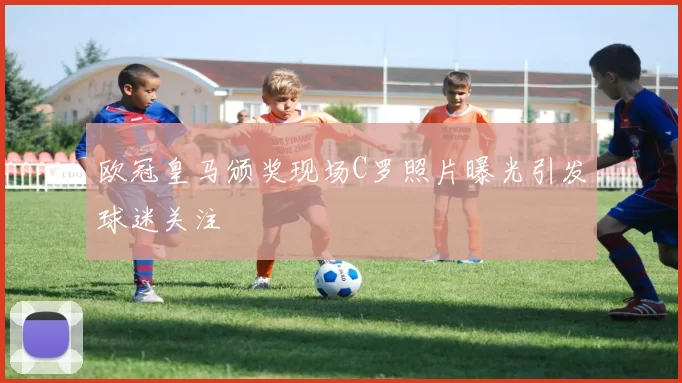 欧冠皇马颁奖现场C罗照片曝光引发球迷关注
