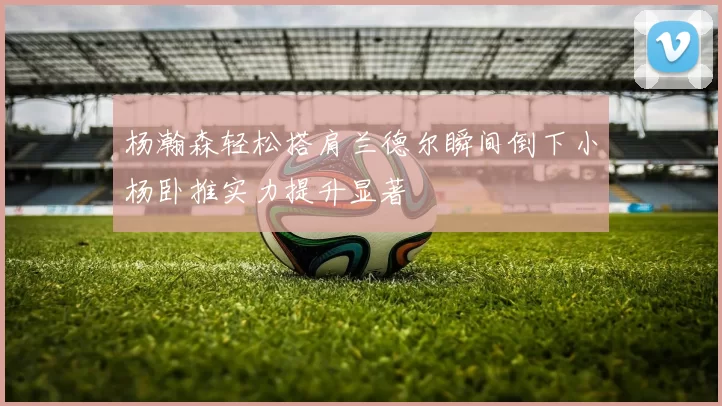 杨瀚森轻松搭肩兰德尔瞬间倒下小杨卧推实力提升显著