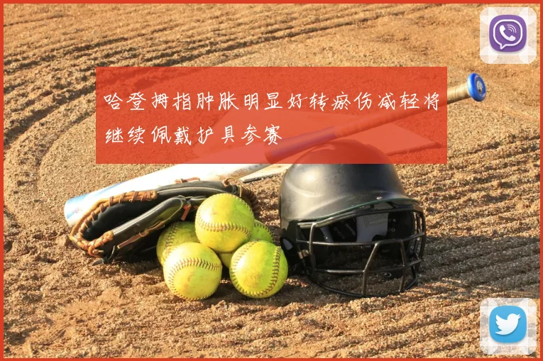 哈登拇指肿胀明显好转瘀伤减轻将继续佩戴护具参赛