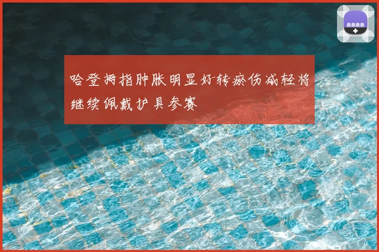 哈登拇指肿胀明显好转瘀伤减轻将继续佩戴护具参赛